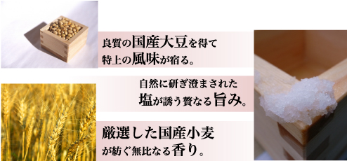 良質の国産大豆を得て特上の風味が宿る。自然に研ぎ澄まされた塩が誘う贅なる旨み。厳選した国産小麦が紡ぐ無比なる香り。